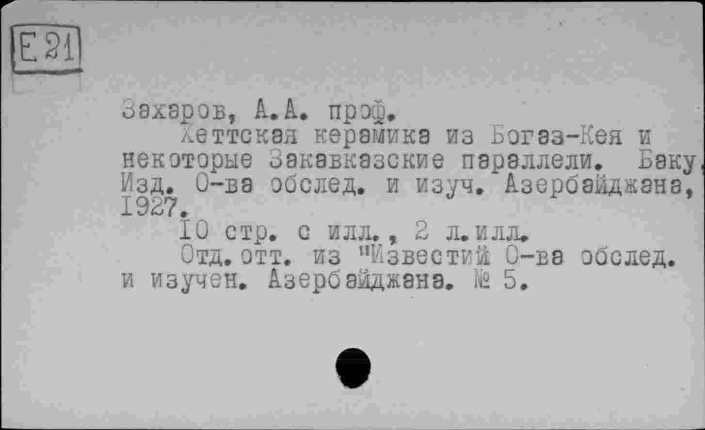 ﻿Захаров, А.А. проф.
хеттскэя керамика из Богаз-Кея и некоторые Закавказские параллели. Баку Изд. О-ва обслед. и изуч. Азербайджана,
10 стр. с илл., 2 л.илл.
Отд. отт. из ’’Известий О-ва обслед.
и изучен. Азербайджана, te 5.